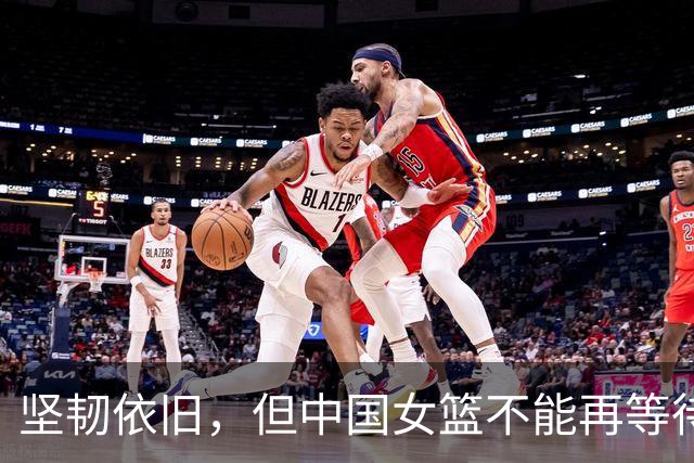 坚韧依旧，但中国女篮不能再等待新一代崛起